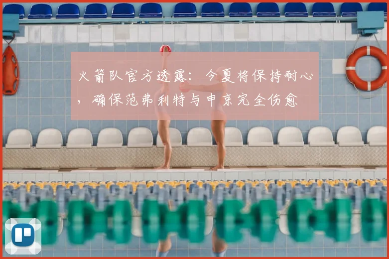 火箭队官方透露：今夏将保持耐心，确保范弗利特与申京完全伤愈