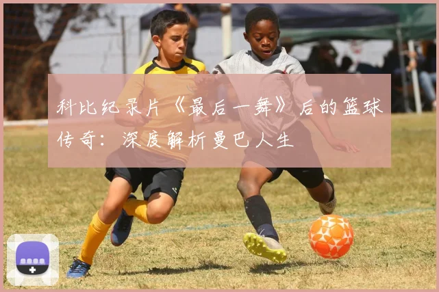 科比纪录片《最后一舞》后的篮球传奇：深度解析曼巴人生