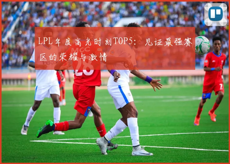 LPL年度高光时刻TOP5：见证最强赛区的荣耀与激情
