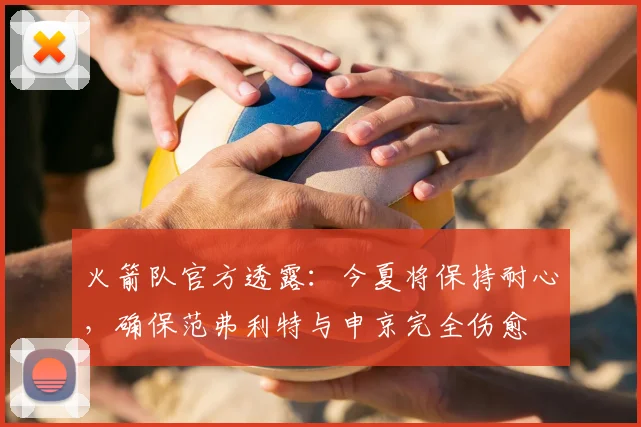 火箭队官方透露：今夏将保持耐心，确保范弗利特与申京完全伤愈