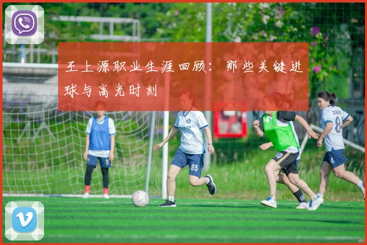 王上源职业生涯回顾：那些关键进球与高光时刻