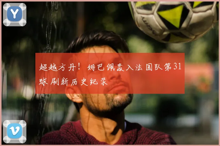 超越方丹!姆巴佩轰入法国队第31球 刷新历史纪录