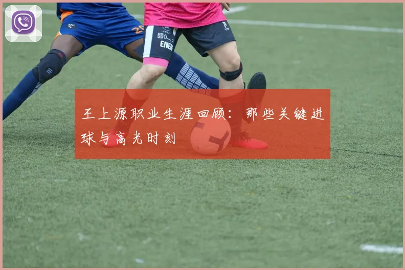 王上源职业生涯回顾：那些关键进球与高光时刻