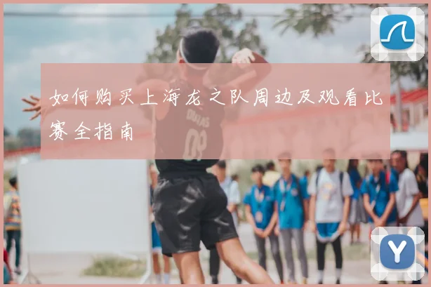 如何购买上海龙之队周边及观看比赛全指南