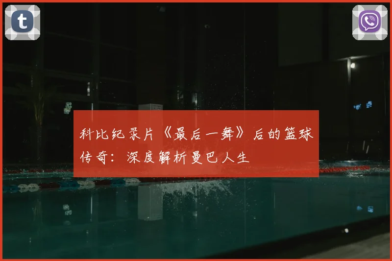 科比纪录片《最后一舞》后的篮球传奇：深度解析曼巴人生