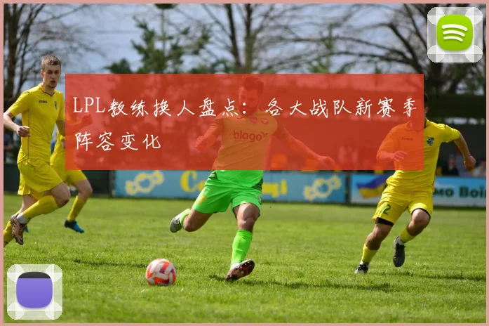 LPL教练换人盘点：各大战队新赛季阵容变化