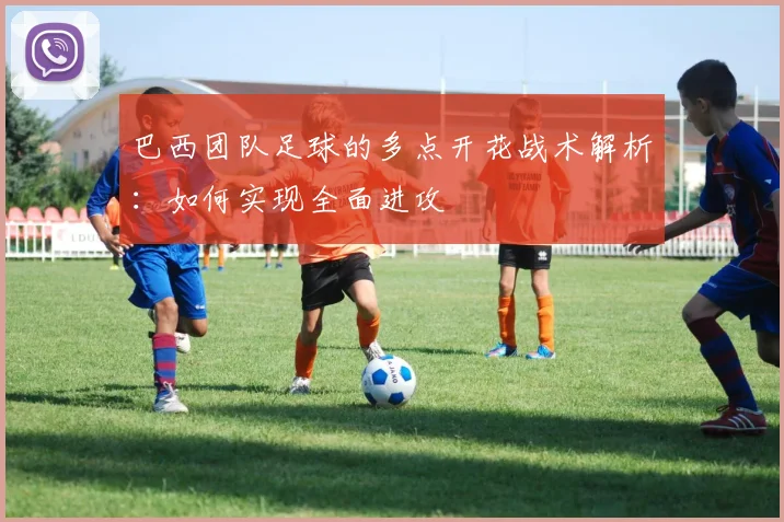 巴西团队足球的多点开花战术解析：如何实现全面进攻