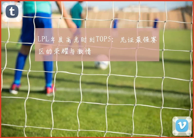 LPL年度高光时刻TOP5：见证最强赛区的荣耀与激情