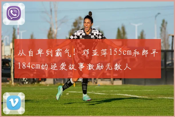 从自卑到霸气！邓亚萍155cm和郎平184cm的逆袭故事激励无数人
