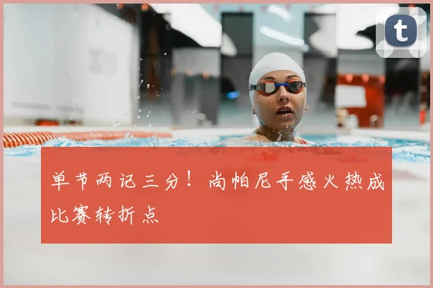 单节两记三分!尚帕尼手感火热成比赛转折点