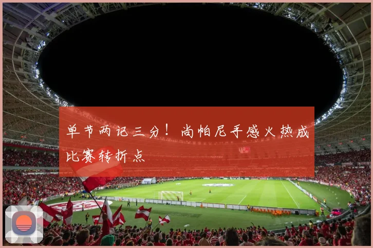 单节两记三分!尚帕尼手感火热成比赛转折点